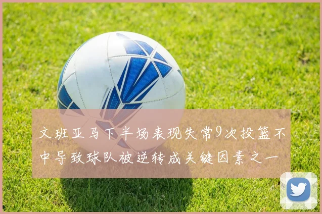 文班亚马下半场表现失常9次投篮不中导致球队被逆转成关键因素之一
