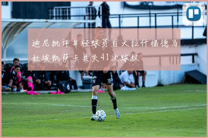 迪尼批评年轻球员自大拉什福德马杜埃凯萨卡共失41次球权