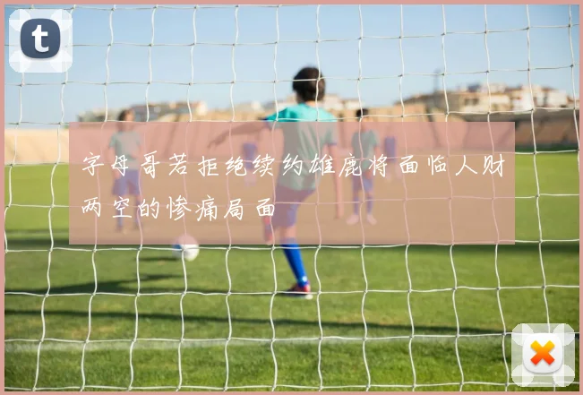 字母哥若拒绝续约雄鹿将面临人财两空的惨痛局面