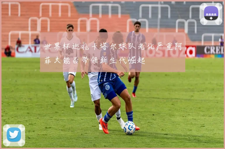 世界杯巡礼卡塔尔球队老化严重阿菲夫能否带领新生代崛起