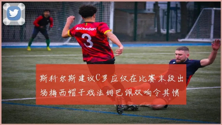 斯科尔斯建议C罗应仅在比赛末段出场梅西帽子戏法姆巴佩双响令其愤怒