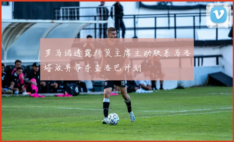 罗马诺透露科莫主席主动联系马洛塔放弃争夺查洛巴计划