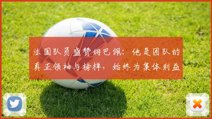 法国队员盛赞姆巴佩：他是团队的真正领袖与榜样，始终为集体利益考虑