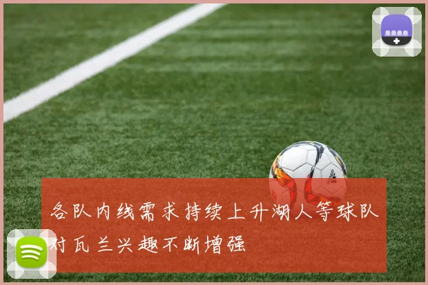 各队内线需求持续上升湖人等球队对瓦兰兴趣不断增强