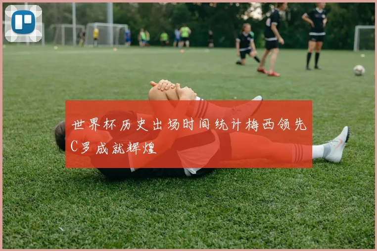 世界杯历史出场时间统计梅西领先C罗成就辉煌
