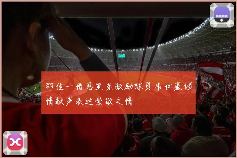邵佳一借恩里克激励球员韦世豪倾情献声表达崇敬之情