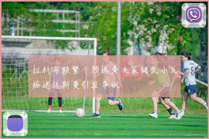 拉科布频繁干预选秀决策错失小瓦痴迷怀斯曼引发争议