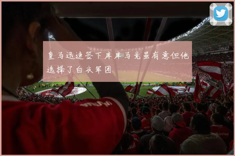 皇马迅速签下库库马竞虽有意但他选择了白衣军团