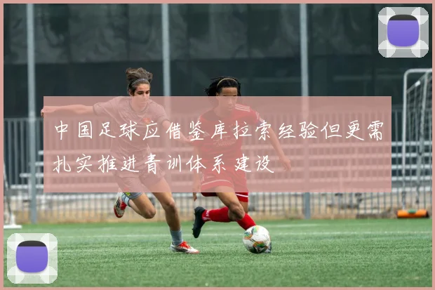中国足球应借鉴库拉索经验但更需扎实推进青训体系建设