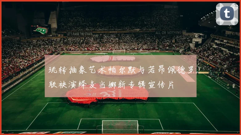 玩转抽象艺术帕尔默与若昂佩德罗联袂演绎麦当娜新专辑宣传片