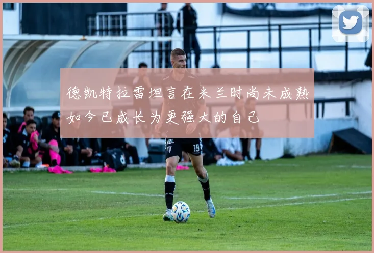 德凯特拉雷坦言在米兰时尚未成熟如今已成长为更强大的自己