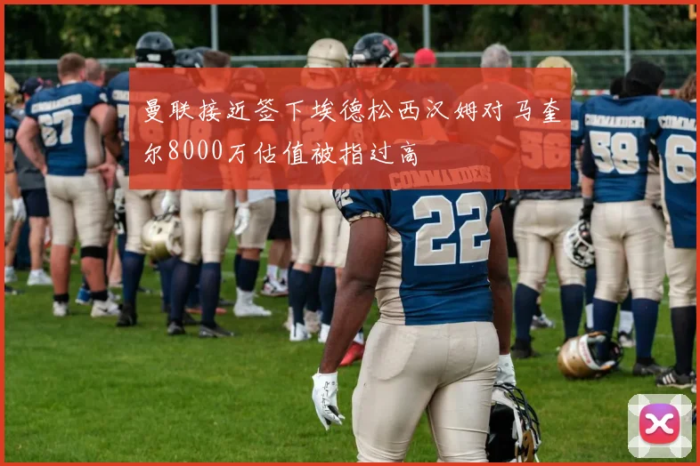 曼联接近签下埃德松西汉姆对马奎尔8000万估值被指过高