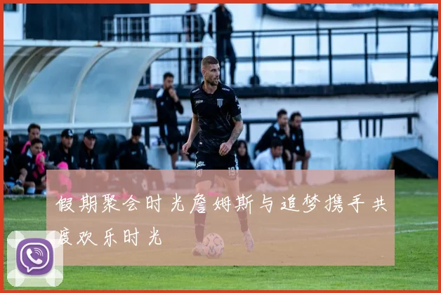 假期聚会时光詹姆斯与追梦携手共度欢乐时光